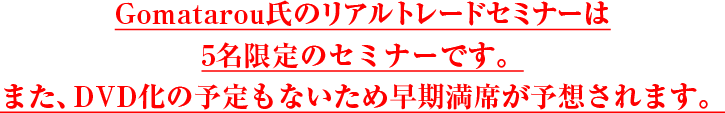 Gomatarou氏のリアルトレードセミナーは5名限定のセミナーです。また、DVD化の予定もないため早期満席が予想されます。